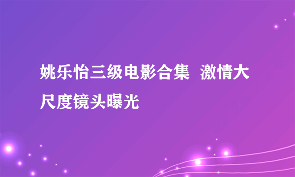 姚乐怡三级电影合集  激情大尺度镜头曝光