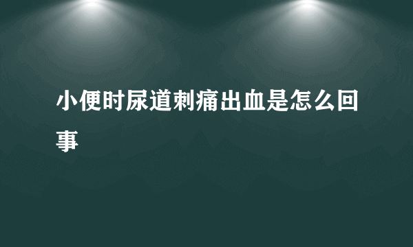 小便时尿道刺痛出血是怎么回事
