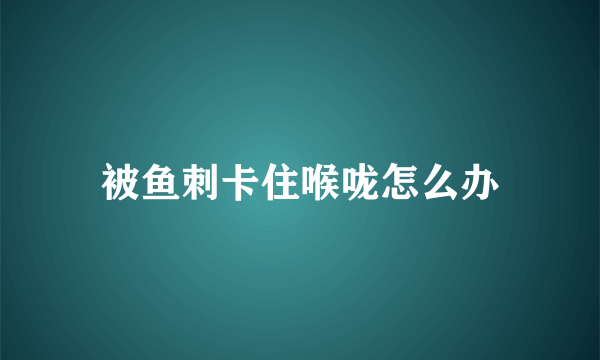被鱼刺卡住喉咙怎么办