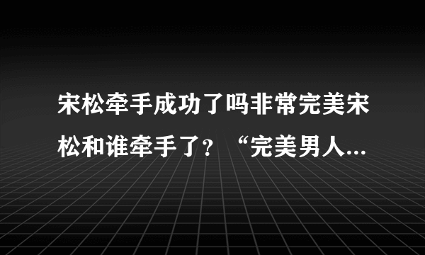 宋松牵手成功了吗非常完美宋松和谁牵手了？“完美男人”宋松的全部资料，快！