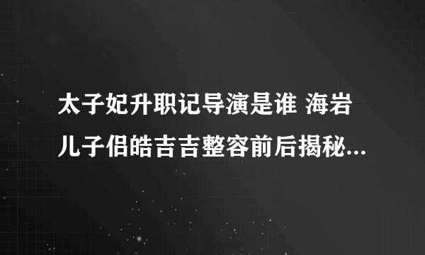 太子妃升职记导演是谁 海岩儿子侣皓吉吉整容前后揭秘_飞外网