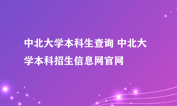 中北大学本科生查询 中北大学本科招生信息网官网