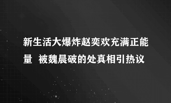 新生活大爆炸赵奕欢充满正能量  被魏晨破的处真相引热议