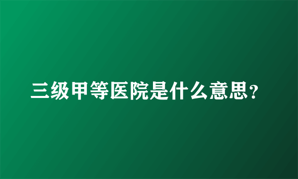 三级甲等医院是什么意思？