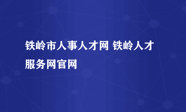 铁岭市人事人才网 铁岭人才服务网官网