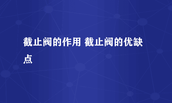 截止阀的作用 截止阀的优缺点