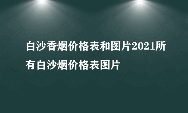 白沙香烟价格表和图片2021所有白沙烟价格表图片