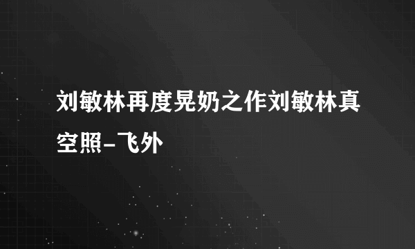 刘敏林再度晃奶之作刘敏林真空照-飞外