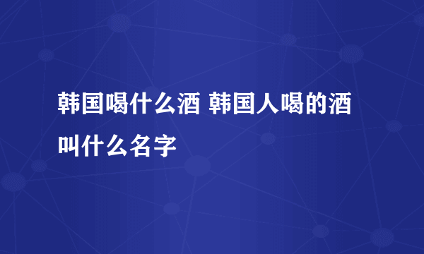 韩国喝什么酒 韩国人喝的酒叫什么名字