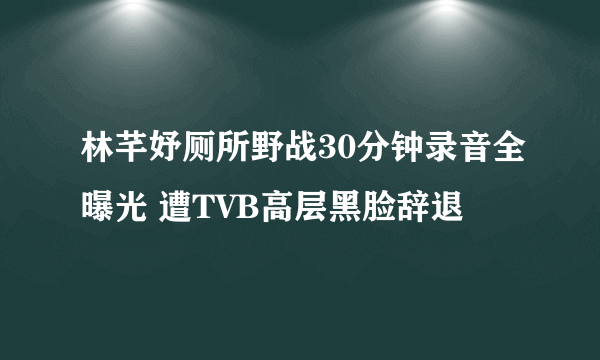 林芊妤厕所野战30分钟录音全曝光 遭TVB高层黑脸辞退