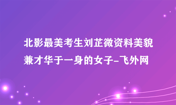 北影最美考生刘芷微资料美貌兼才华于一身的女子-飞外网