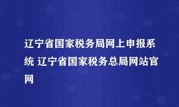 辽宁省国家税务局网上申报系统 辽宁省国家税务总局网站官网