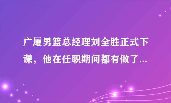 广厦男篮总经理刘全胜正式下课，他在任职期间都有做了一些什么事情，你对此怎么看？