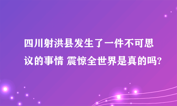 四川射洪县发生了一件不可思议的事情 震惊全世界是真的吗?