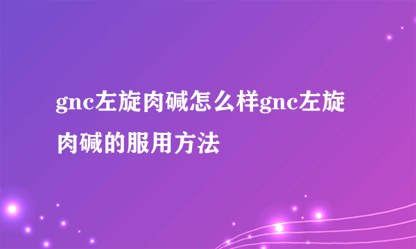 gnc左旋肉碱怎么样gnc左旋肉碱的服用方法