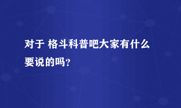 对于 格斗科普吧大家有什么要说的吗？