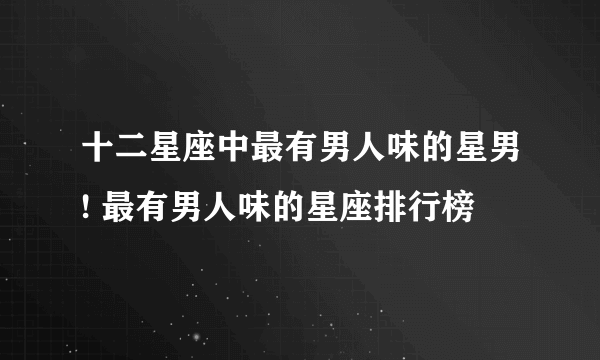 十二星座中最有男人味的星男! 最有男人味的星座排行榜