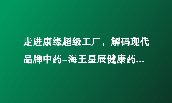 走进康缘超级工厂，解码现代品牌中药-海王星辰健康药房走进康缘