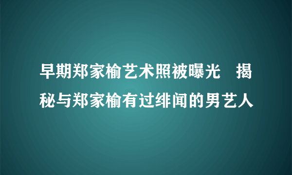 早期郑家榆艺术照被曝光 揭秘与郑家榆有过绯闻的男艺人