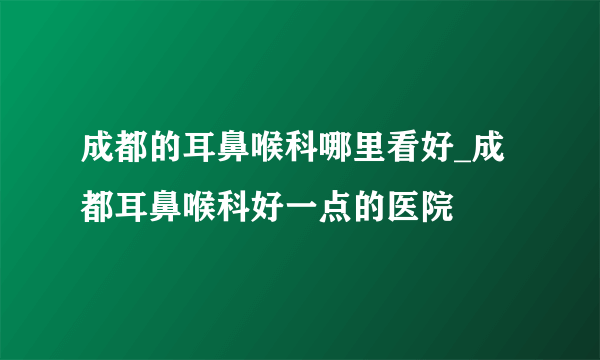 成都的耳鼻喉科哪里看好_成都耳鼻喉科好一点的医院