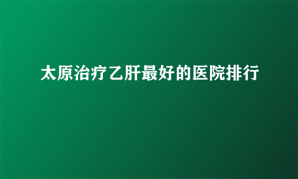 太原治疗乙肝最好的医院排行