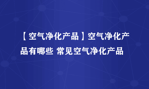 【空气净化产品】空气净化产品有哪些 常见空气净化产品