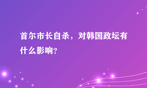 首尔市长自杀，对韩国政坛有什么影响？
