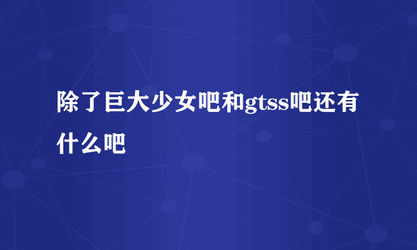 除了巨大少女吧和gtss吧还有什么吧
