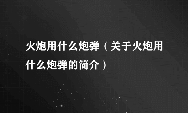 火炮用什么炮弹（关于火炮用什么炮弹的简介）