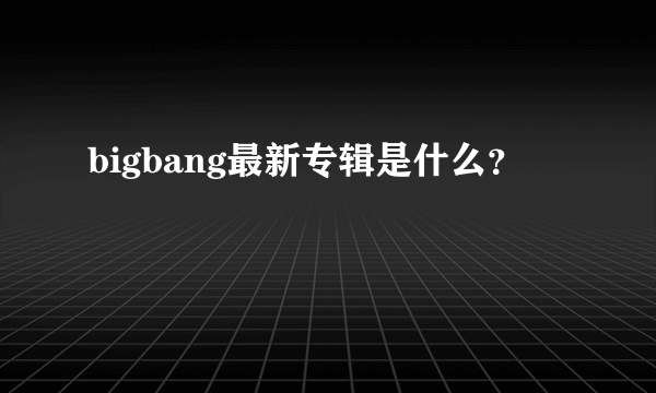 bigbang最新专辑是什么？