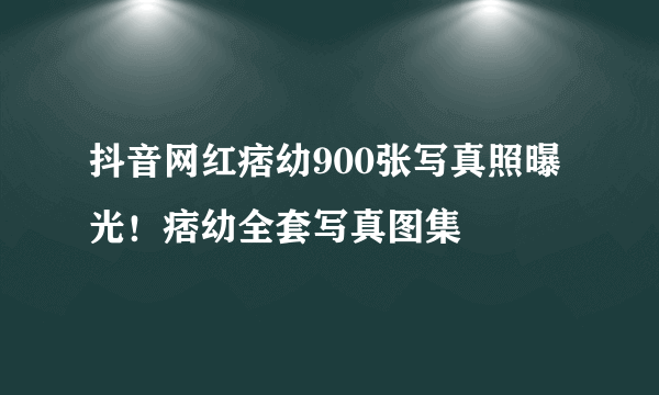 抖音网红痞幼900张写真照曝光！痞幼全套写真图集