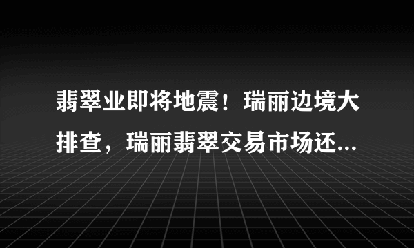 翡翠业即将地震！瑞丽边境大排查，瑞丽翡翠交易市场还能运行吗？