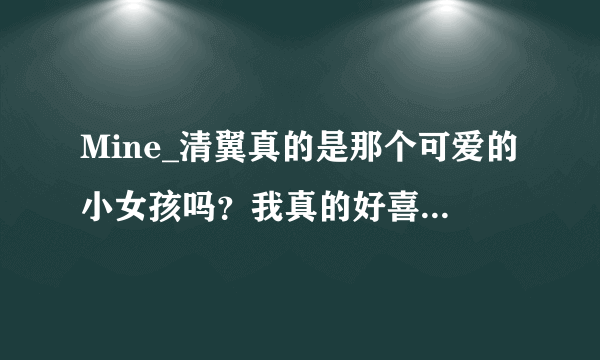 Mine_清翼真的是那个可爱的小女孩吗？我真的好喜欢她，如果是的话，她叫什么名字？