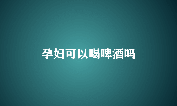 孕妇可以喝啤酒吗