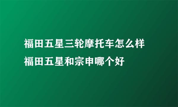 福田五星三轮摩托车怎么样 福田五星和宗申哪个好