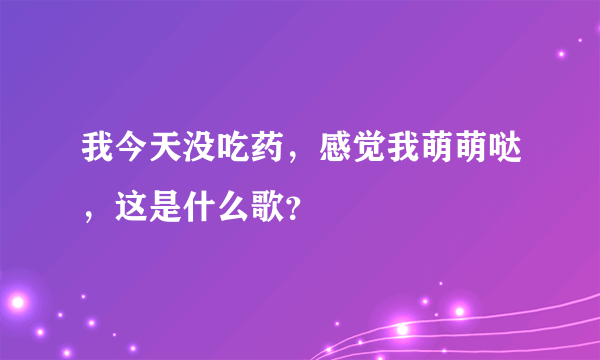 我今天没吃药，感觉我萌萌哒，这是什么歌？