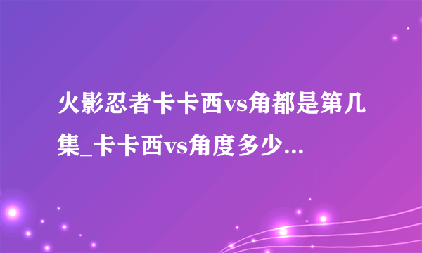 火影忍者卡卡西vs角都是第几集_卡卡西vs角度多少集-你知道吗