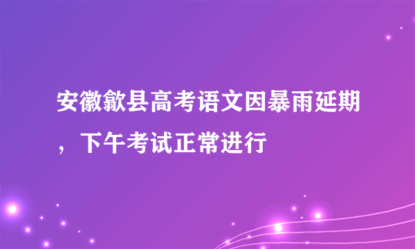 安徽歙县高考语文因暴雨延期，下午考试正常进行