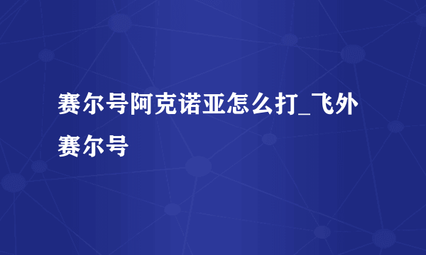 赛尔号阿克诺亚怎么打_飞外赛尔号