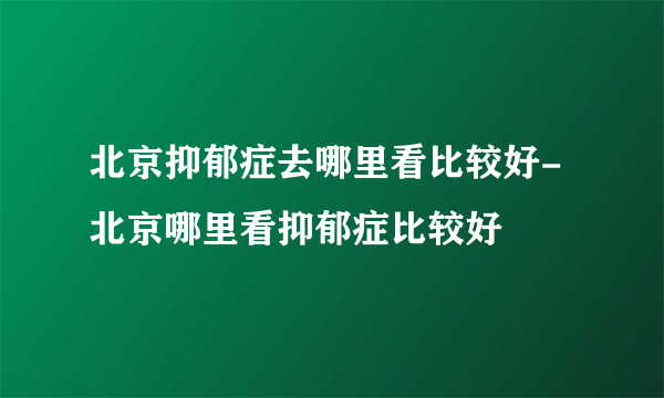 北京抑郁症去哪里看比较好-北京哪里看抑郁症比较好