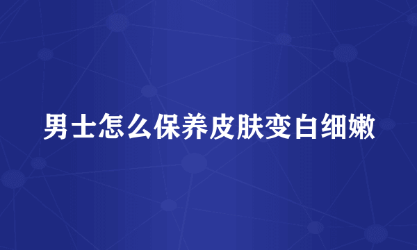 男士怎么保养皮肤变白细嫩