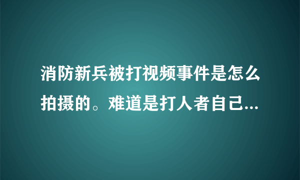 消防新兵被打视频事件是怎么拍摄的。难道是打人者自己拍摄的。
