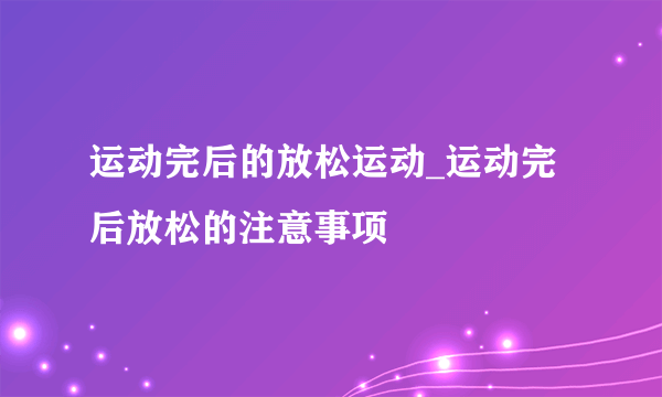 运动完后的放松运动_运动完后放松的注意事项