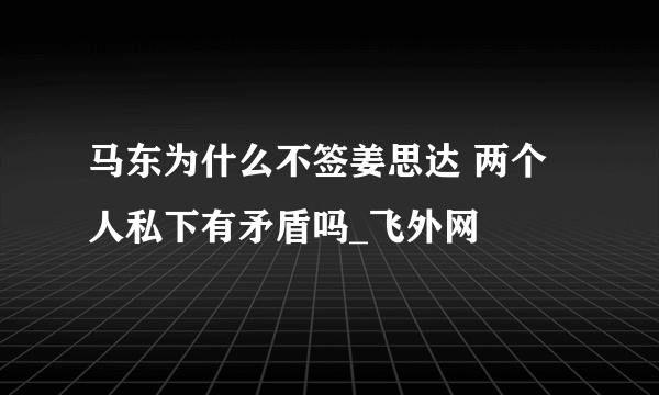 马东为什么不签姜思达 两个人私下有矛盾吗_飞外网