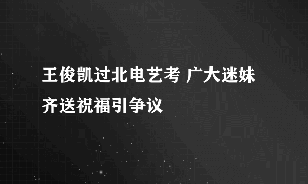 王俊凯过北电艺考 广大迷妹齐送祝福引争议