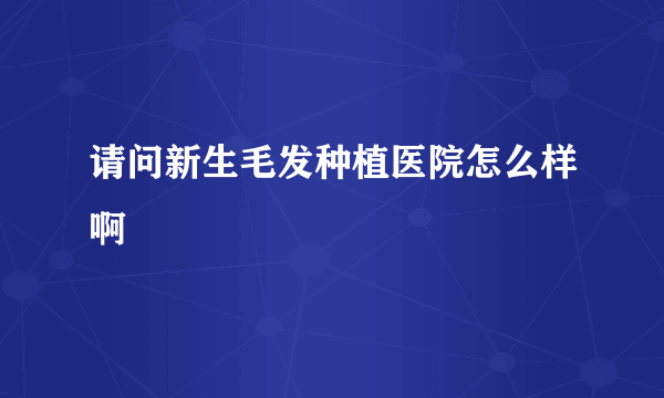 请问新生毛发种植医院怎么样啊