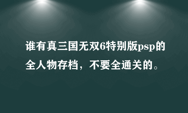 谁有真三国无双6特别版psp的全人物存档，不要全通关的。