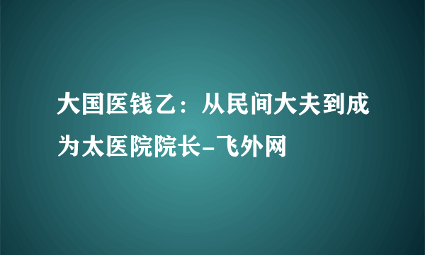大国医钱乙：从民间大夫到成为太医院院长-飞外网