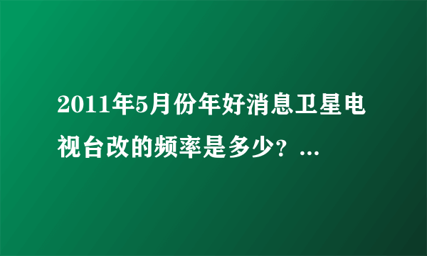 2011年5月份年好消息卫星电视台改的频率是多少？小锅的那个。