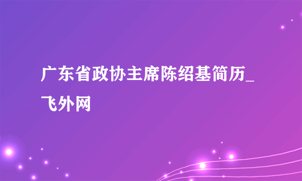 广东省政协主席陈绍基简历_飞外网